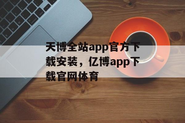 天博全站app官方下载安装，亿博app下载官网体育