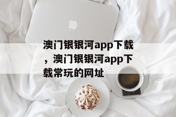 澳门银银河app下载，澳门银银河app下载常玩的网址