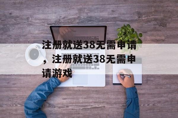 注册就送38无需申请，注册就送38无需申请游戏